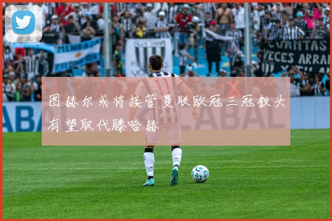 图赫尔或将接管曼联欧冠三冠教头有望取代滕哈赫