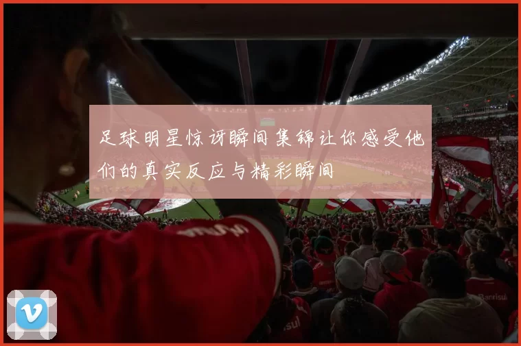 足球明星惊讶瞬间集锦让你感受他们的真实反应与精彩瞬间
