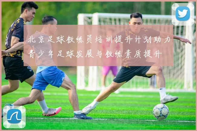 北京足球教练员培训提升计划助力青少年足球发展与教练素质提升