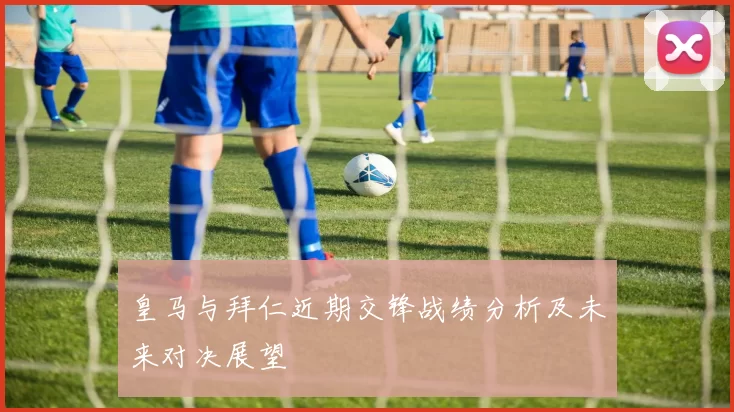皇马与拜仁近期交锋战绩分析及未来对决展望