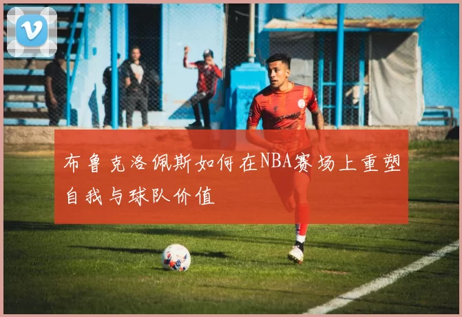布鲁克洛佩斯如何在NBA赛场上重塑自我与球队价值