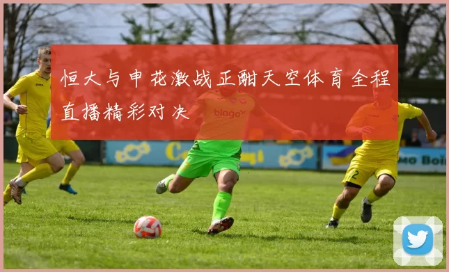 恒大与申花激战正酣天空体育全程直播精彩对决