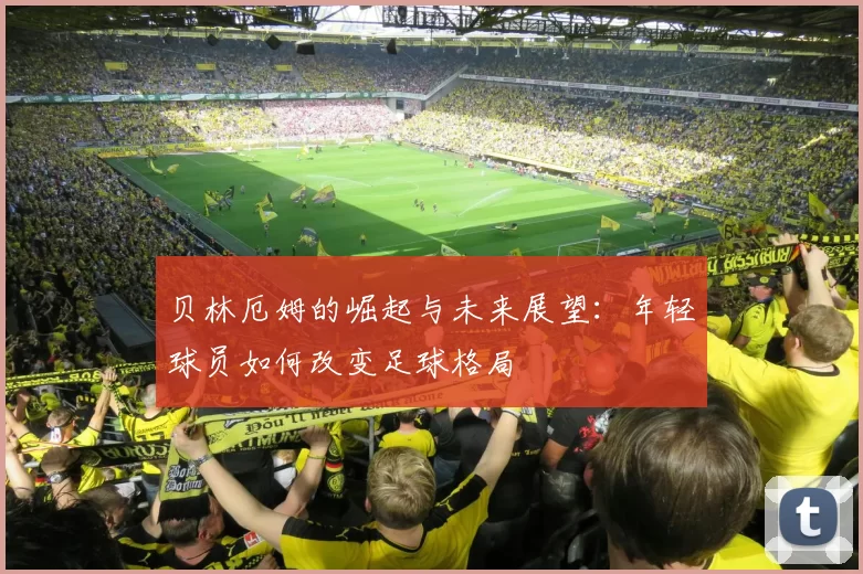 贝林厄姆的崛起与未来展望：年轻球员如何改变足球格局
