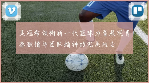 吴冠希领衔新一代篮球力量展现青春激情与团队精神的完美结合